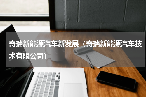 奇瑞新能源汽车新发展（奇瑞新能源汽车技术有限公司）