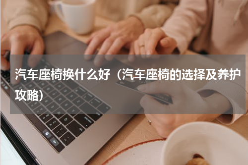 汽车座椅换什么好（汽车座椅的选择及养护攻略）