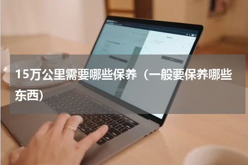 15万公里需要哪些保养（一般要保养哪些东西）