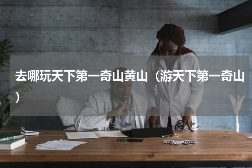 去哪玩天下第一奇山黄山（游天下第一奇山）