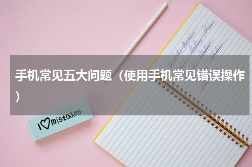 手机常见五大问题（使用手机常见错误操作）