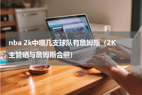 nba 2k中哪几支球队有詹姆斯（2K主管晒与詹姆斯合照）