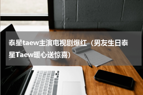 泰星taew主演电视剧爆红（男友生日泰星Taew暖心送惊喜）