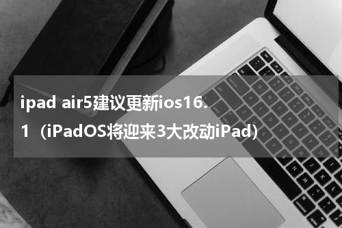 ipad air5建议更新ios16.1（iPadOS将迎来3大改动iPad）