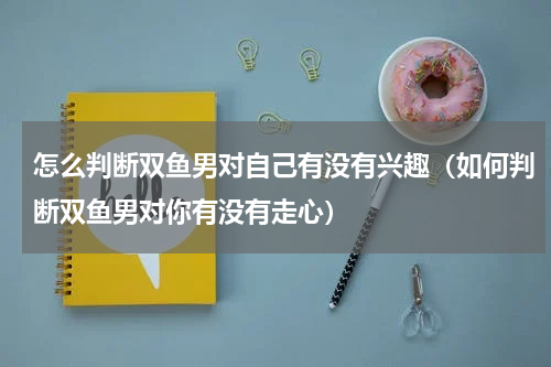怎么判断双鱼男对自己有没有兴趣（如何判断双鱼男对你有没有走心）