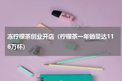 冻柠檬茶创业开店（柠檬茶一年销量达116万杯）