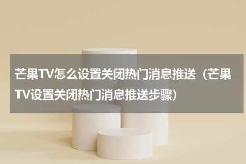 芒果TV怎么设置关闭热门消息推送（芒果TV设置关闭热门消息推送步骤）