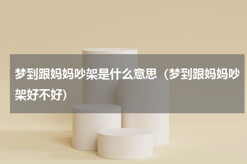 梦到跟妈妈吵架是什么意思（梦到跟妈妈吵架好不好）