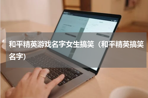 和平精英游戏名字女生搞笑（和平精英搞笑名字）