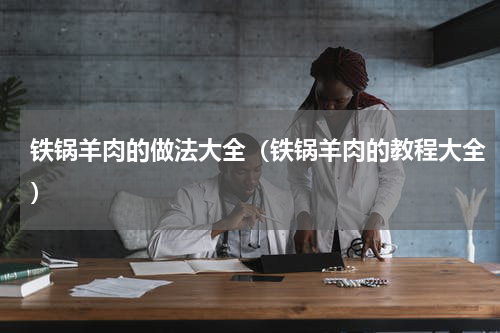 铁锅羊肉的做法大全（铁锅羊肉的教程大全）
