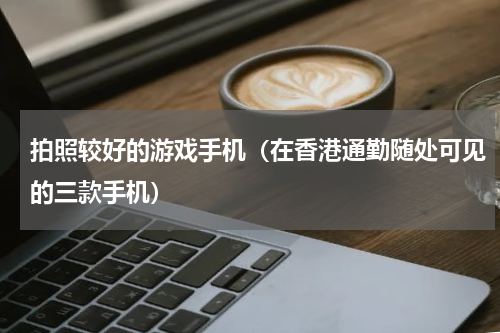拍照较好的游戏手机（在香港通勤随处可见的三款手机）