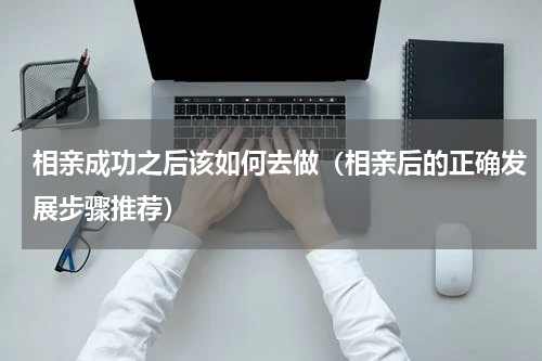 相亲成功之后该如何去做（相亲后的正确发展步骤推荐）