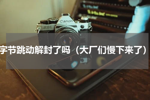字节跳动解封了吗（大厂们慢下来了）