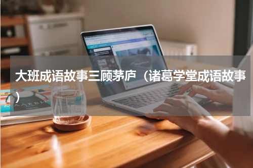 大班成语故事三顾茅庐（诸葛学堂成语故事）