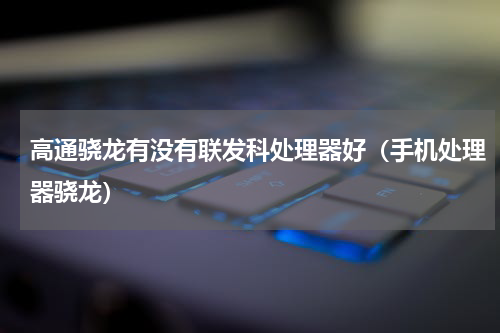 高通骁龙有没有联发科处理器好（手机处理器骁龙）