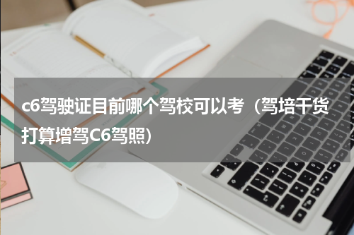 c6驾驶证目前哪个驾校可以考（驾培干货打算增驾C6驾照）