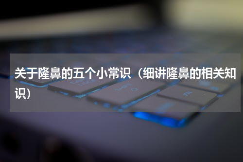 关于隆鼻的五个小常识（细讲隆鼻的相关知识）
