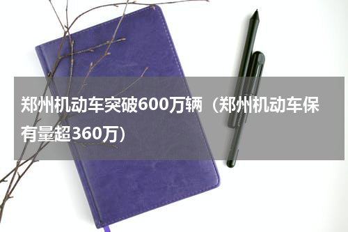 郑州机动车突破600万辆（郑州机动车保有量超360万）