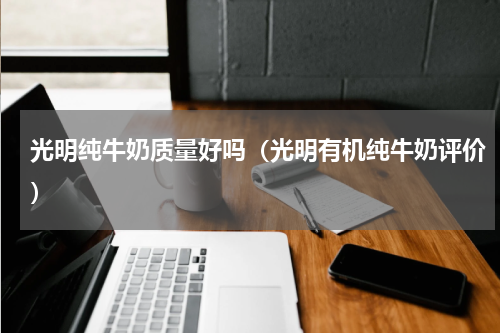 光明纯牛奶质量好吗（光明有机纯牛奶评价）