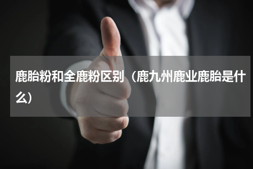 鹿胎粉和全鹿粉区别（鹿九州鹿业鹿胎是什么）