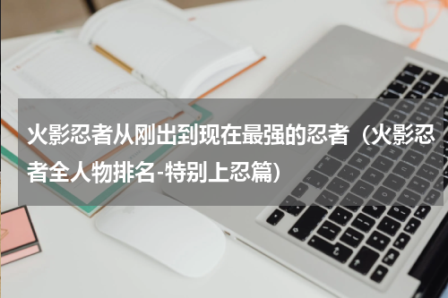 火影忍者从刚出到现在最强的忍者（火影忍者全人物排名-特别上忍篇）