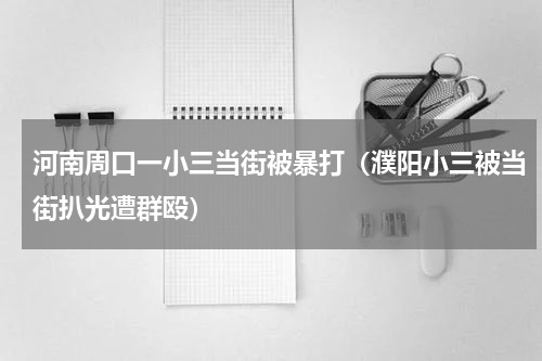 河南周口一小三当街被暴打（濮阳小三被当街扒光遭群殴）