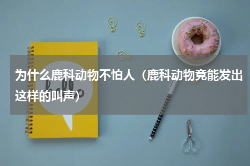 为什么鹿科动物不怕人（鹿科动物竟能发出这样的叫声）