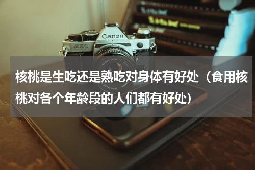 核桃是生吃还是熟吃对身体有好处（食用核桃对各个年龄段的人们都有好处）