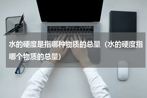 水的硬度是指哪种物质的总量（水的硬度指哪个物质的总量）