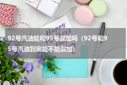 92号汽油能和95号混加吗（92号和95号汽油到底能不能混加）