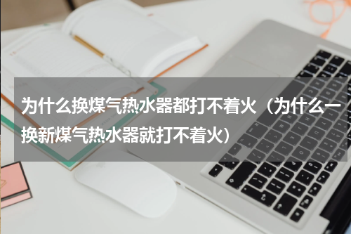 为什么换煤气热水器都打不着火（为什么一换新煤气热水器就打不着火）