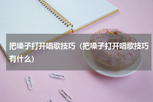 把嗓子打开唱歌技巧（把嗓子打开唱歌技巧有什么）
