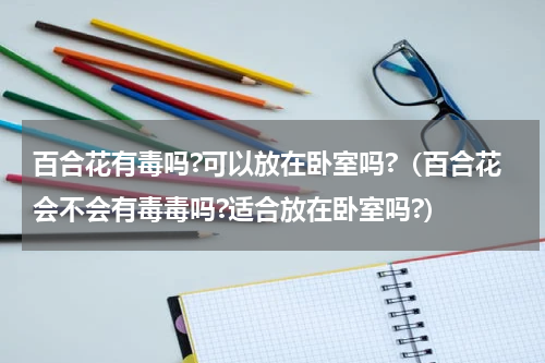 百合花有毒吗?可以放在卧室吗?（百合花会不会有毒毒吗?适合放在卧室吗?）