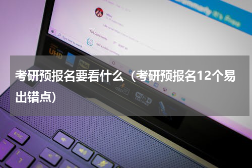 考研预报名要看什么（考研预报名12个易出错点）