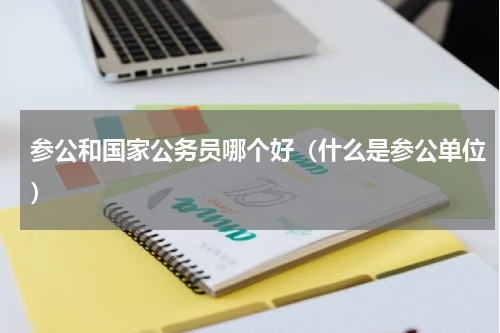 参公和国家公务员哪个好（什么是参公单位）