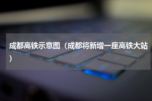 成都高铁示意图（成都将新增一座高铁大站）