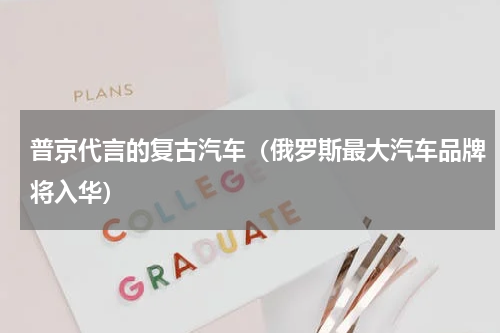 普京代言的复古汽车（俄罗斯最大汽车品牌将入华）