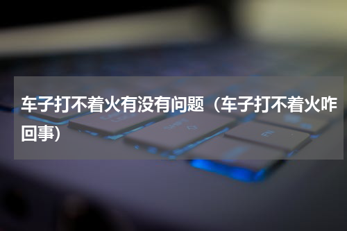 车子打不着火有没有问题（车子打不着火咋回事）