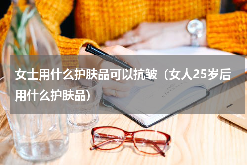 女士用什么护肤品可以抗皱（女人25岁后用什么护肤品）