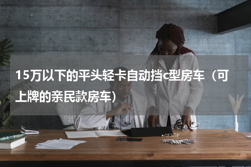 15万以下的平头轻卡自动挡c型房车（可上牌的亲民款房车）