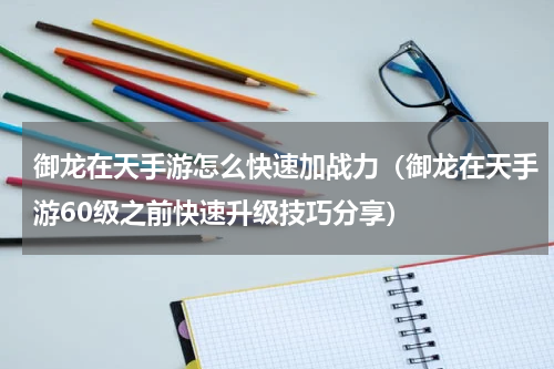 御龙在天手游怎么快速加战力（御龙在天手游60级之前快速升级技巧分享）