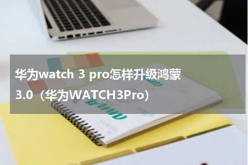 华为watch 3 pro怎样升级鸿蒙3.0（华为WATCH3Pro）
