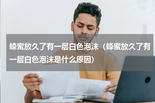 蜂蜜放久了有一层白色泡沫（蜂蜜放久了有一层白色泡沫是什么原因）