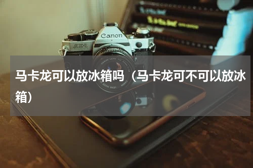 马卡龙可以放冰箱吗（马卡龙可不可以放冰箱）