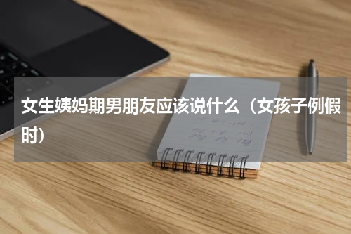 女生姨妈期男朋友应该说什么（女孩子例假时）