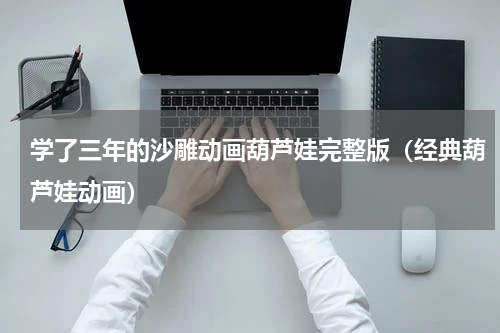 学了三年的沙雕动画葫芦娃完整版（经典葫芦娃动画）