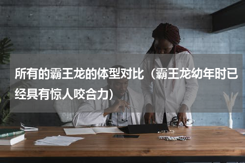 所有的霸王龙的体型对比（霸王龙幼年时已经具有惊人咬合力）