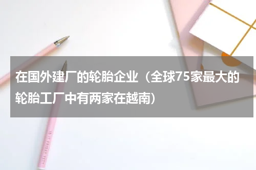 在国外建厂的轮胎企业（全球75家最大的轮胎工厂中有两家在越南）
