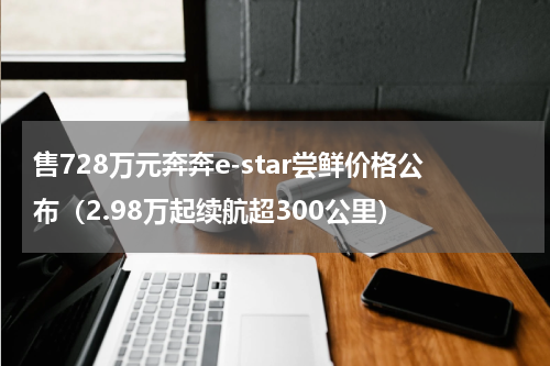 售728万元奔奔e-star尝鲜价格公布（2.98万起续航超300公里）