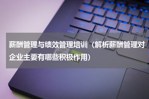 薪酬管理与绩效管理培训（解析薪酬管理对企业主要有哪些积极作用）